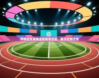 阿根廷队艰难击败格鲁吉亚，解决后顾之忧