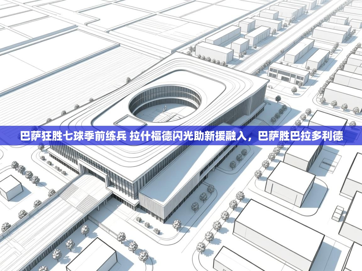 巴萨狂胜七球季前练兵 拉什福德闪光助新援融入，巴萨胜巴拉多利德